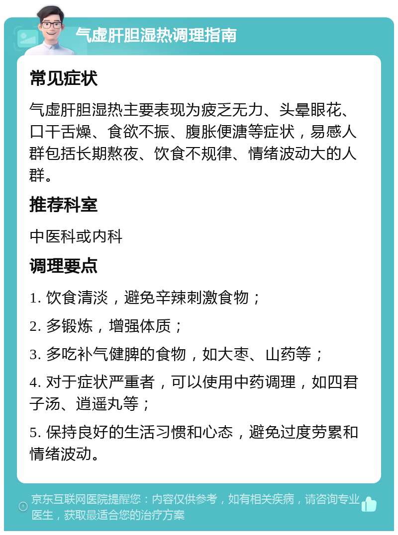 气虚肝胆湿热调理指南 常见症状 气虚肝胆湿热主要表现为疲乏无力、头晕眼花、口干舌燥、食欲不振、腹胀便溏等症状，易感人群包括长期熬夜、饮食不规律、情绪波动大的人群。 推荐科室 中医科或内科 调理要点 1. 饮食清淡，避免辛辣刺激食物； 2. 多锻炼，增强体质； 3. 多吃补气健脾的食物，如大枣、山药等； 4. 对于症状严重者，可以使用中药调理，如四君子汤、逍遥丸等； 5. 保持良好的生活习惯和心态，避免过度劳累和情绪波动。