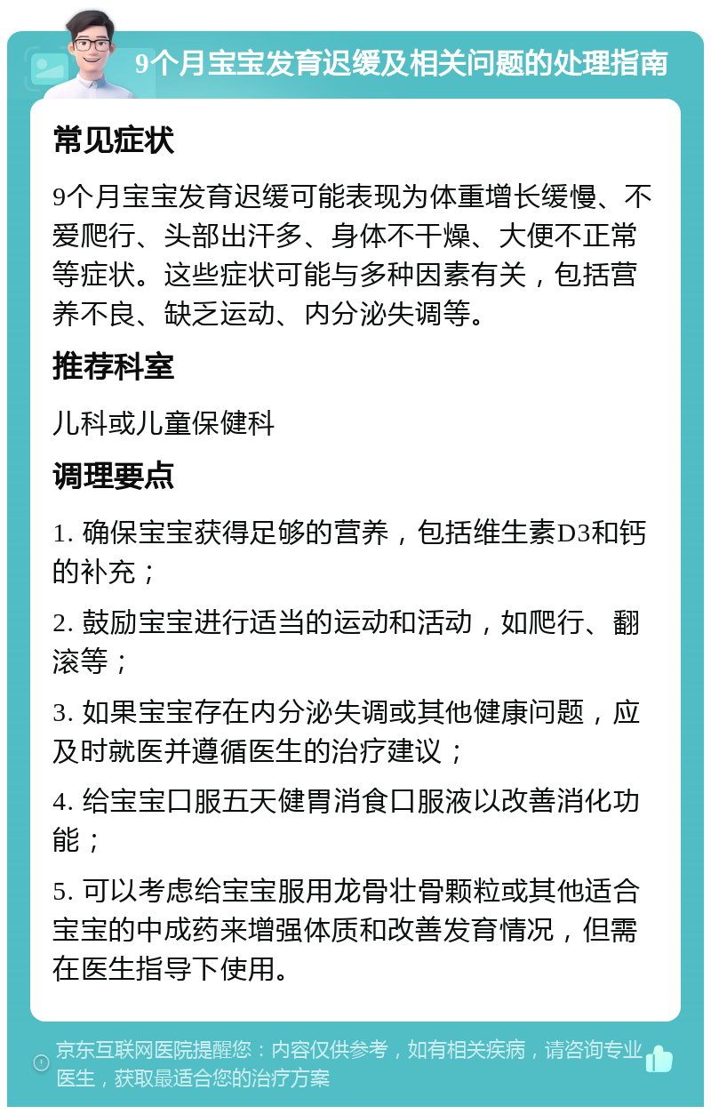 9个月宝宝发育迟缓及相关问题的处理指南 常见症状 9个月宝宝发育迟缓可能表现为体重增长缓慢、不爱爬行、头部出汗多、身体不干燥、大便不正常等症状。这些症状可能与多种因素有关，包括营养不良、缺乏运动、内分泌失调等。 推荐科室 儿科或儿童保健科 调理要点 1. 确保宝宝获得足够的营养，包括维生素D3和钙的补充； 2. 鼓励宝宝进行适当的运动和活动，如爬行、翻滚等； 3. 如果宝宝存在内分泌失调或其他健康问题，应及时就医并遵循医生的治疗建议； 4. 给宝宝口服五天健胃消食口服液以改善消化功能； 5. 可以考虑给宝宝服用龙骨壮骨颗粒或其他适合宝宝的中成药来增强体质和改善发育情况，但需在医生指导下使用。