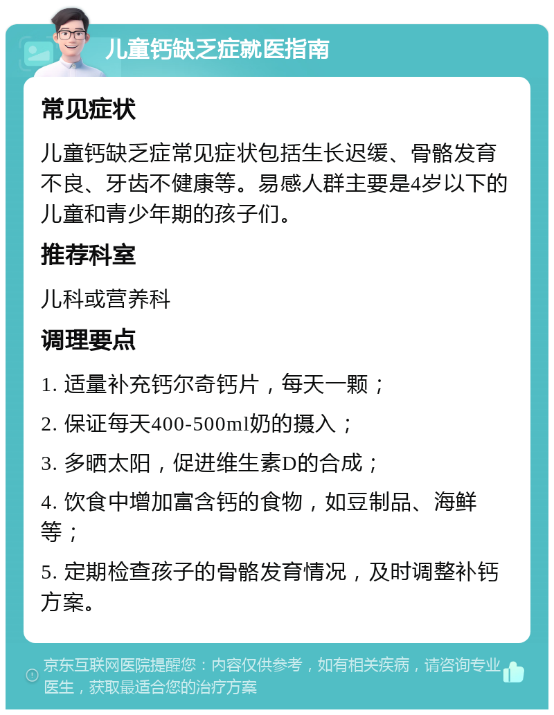 儿童钙缺乏症就医指南 常见症状 儿童钙缺乏症常见症状包括生长迟缓、骨骼发育不良、牙齿不健康等。易感人群主要是4岁以下的儿童和青少年期的孩子们。 推荐科室 儿科或营养科 调理要点 1. 适量补充钙尔奇钙片，每天一颗； 2. 保证每天400-500ml奶的摄入； 3. 多晒太阳，促进维生素D的合成； 4. 饮食中增加富含钙的食物，如豆制品、海鲜等； 5. 定期检查孩子的骨骼发育情况，及时调整补钙方案。