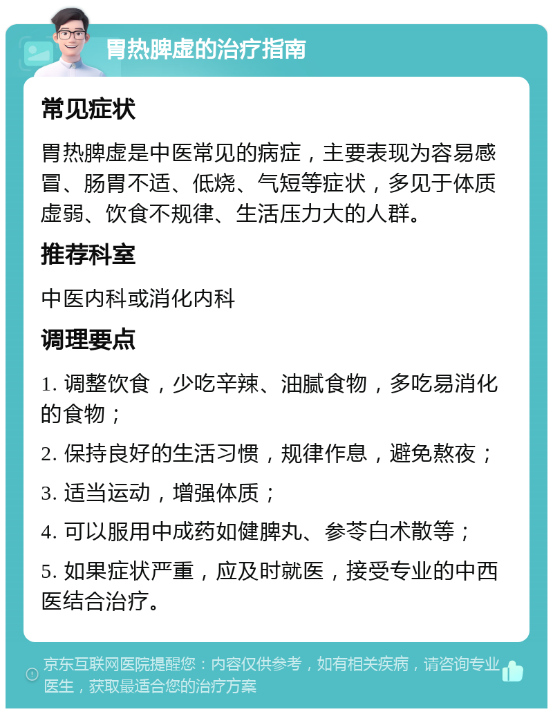 胃热脾虚的治疗指南 常见症状 胃热脾虚是中医常见的病症，主要表现为容易感冒、肠胃不适、低烧、气短等症状，多见于体质虚弱、饮食不规律、生活压力大的人群。 推荐科室 中医内科或消化内科 调理要点 1. 调整饮食，少吃辛辣、油腻食物，多吃易消化的食物； 2. 保持良好的生活习惯，规律作息，避免熬夜； 3. 适当运动，增强体质； 4. 可以服用中成药如健脾丸、参苓白术散等； 5. 如果症状严重，应及时就医，接受专业的中西医结合治疗。