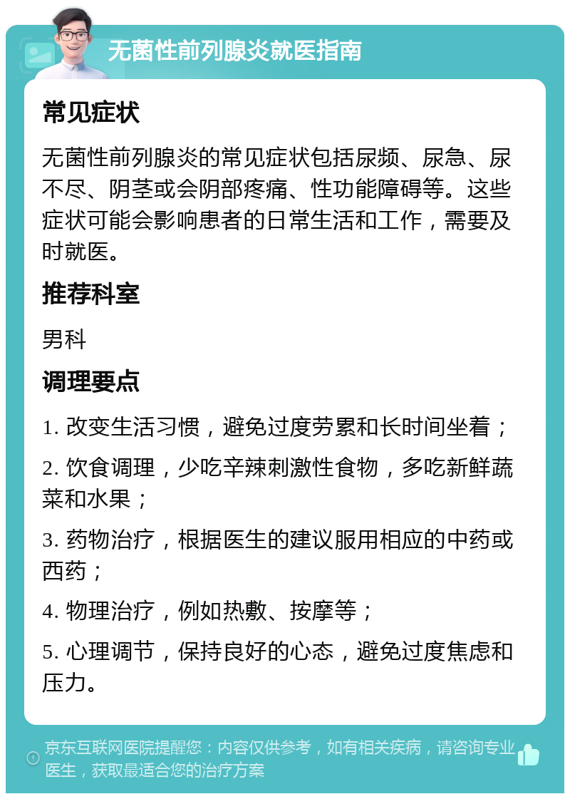 无菌性前列腺炎就医指南 常见症状 无菌性前列腺炎的常见症状包括尿频、尿急、尿不尽、阴茎或会阴部疼痛、性功能障碍等。这些症状可能会影响患者的日常生活和工作，需要及时就医。 推荐科室 男科 调理要点 1. 改变生活习惯，避免过度劳累和长时间坐着； 2. 饮食调理，少吃辛辣刺激性食物，多吃新鲜蔬菜和水果； 3. 药物治疗，根据医生的建议服用相应的中药或西药； 4. 物理治疗，例如热敷、按摩等； 5. 心理调节，保持良好的心态，避免过度焦虑和压力。