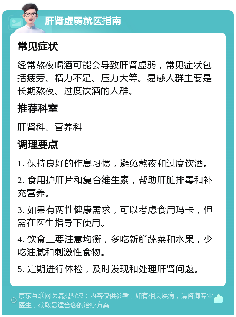 肝肾虚弱就医指南 常见症状 经常熬夜喝酒可能会导致肝肾虚弱，常见症状包括疲劳、精力不足、压力大等。易感人群主要是长期熬夜、过度饮酒的人群。 推荐科室 肝肾科、营养科 调理要点 1. 保持良好的作息习惯，避免熬夜和过度饮酒。 2. 食用护肝片和复合维生素，帮助肝脏排毒和补充营养。 3. 如果有两性健康需求，可以考虑食用玛卡，但需在医生指导下使用。 4. 饮食上要注意均衡，多吃新鲜蔬菜和水果，少吃油腻和刺激性食物。 5. 定期进行体检，及时发现和处理肝肾问题。