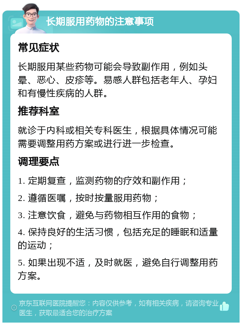 长期服用药物的注意事项 常见症状 长期服用某些药物可能会导致副作用，例如头晕、恶心、皮疹等。易感人群包括老年人、孕妇和有慢性疾病的人群。 推荐科室 就诊于内科或相关专科医生，根据具体情况可能需要调整用药方案或进行进一步检查。 调理要点 1. 定期复查，监测药物的疗效和副作用； 2. 遵循医嘱，按时按量服用药物； 3. 注意饮食，避免与药物相互作用的食物； 4. 保持良好的生活习惯，包括充足的睡眠和适量的运动； 5. 如果出现不适，及时就医，避免自行调整用药方案。