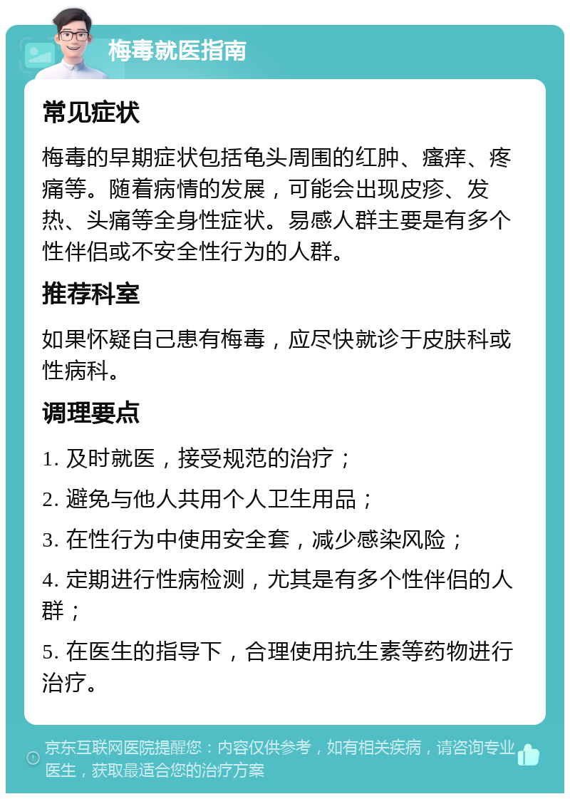 梅毒就医指南 常见症状 梅毒的早期症状包括龟头周围的红肿、瘙痒、疼痛等。随着病情的发展，可能会出现皮疹、发热、头痛等全身性症状。易感人群主要是有多个性伴侣或不安全性行为的人群。 推荐科室 如果怀疑自己患有梅毒，应尽快就诊于皮肤科或性病科。 调理要点 1. 及时就医，接受规范的治疗； 2. 避免与他人共用个人卫生用品； 3. 在性行为中使用安全套，减少感染风险； 4. 定期进行性病检测，尤其是有多个性伴侣的人群； 5. 在医生的指导下，合理使用抗生素等药物进行治疗。