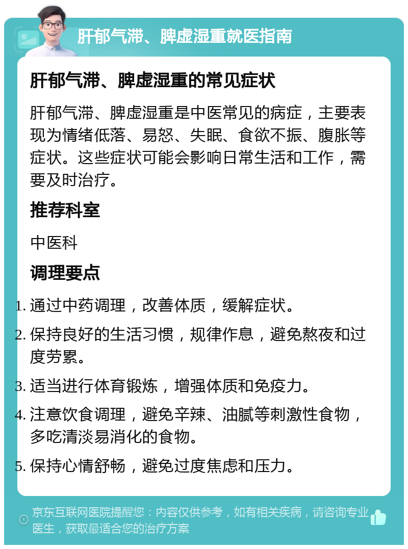 肝郁气滞、脾虚湿重就医指南 肝郁气滞、脾虚湿重的常见症状 肝郁气滞、脾虚湿重是中医常见的病症，主要表现为情绪低落、易怒、失眠、食欲不振、腹胀等症状。这些症状可能会影响日常生活和工作，需要及时治疗。 推荐科室 中医科 调理要点 通过中药调理，改善体质，缓解症状。 保持良好的生活习惯，规律作息，避免熬夜和过度劳累。 适当进行体育锻炼，增强体质和免疫力。 注意饮食调理，避免辛辣、油腻等刺激性食物，多吃清淡易消化的食物。 保持心情舒畅，避免过度焦虑和压力。