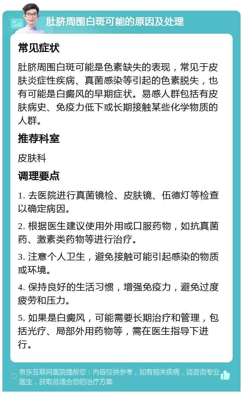 肚脐周围白斑可能的原因及处理 常见症状 肚脐周围白斑可能是色素缺失的表现，常见于皮肤炎症性疾病、真菌感染等引起的色素脱失，也有可能是白癜风的早期症状。易感人群包括有皮肤病史、免疫力低下或长期接触某些化学物质的人群。 推荐科室 皮肤科 调理要点 1. 去医院进行真菌镜检、皮肤镜、伍德灯等检查以确定病因。 2. 根据医生建议使用外用或口服药物，如抗真菌药、激素类药物等进行治疗。 3. 注意个人卫生，避免接触可能引起感染的物质或环境。 4. 保持良好的生活习惯，增强免疫力，避免过度疲劳和压力。 5. 如果是白癜风，可能需要长期治疗和管理，包括光疗、局部外用药物等，需在医生指导下进行。