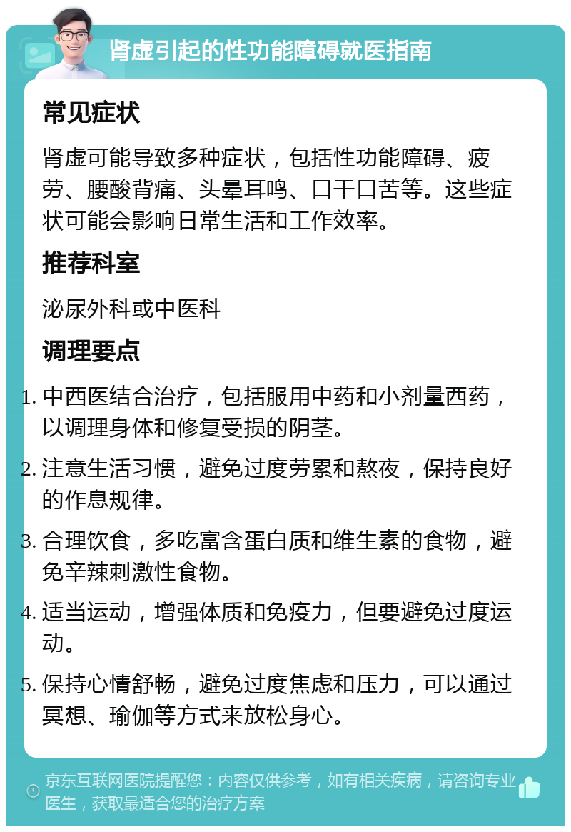 肾虚引起的性功能障碍就医指南 常见症状 肾虚可能导致多种症状，包括性功能障碍、疲劳、腰酸背痛、头晕耳鸣、口干口苦等。这些症状可能会影响日常生活和工作效率。 推荐科室 泌尿外科或中医科 调理要点 中西医结合治疗，包括服用中药和小剂量西药，以调理身体和修复受损的阴茎。 注意生活习惯，避免过度劳累和熬夜，保持良好的作息规律。 合理饮食，多吃富含蛋白质和维生素的食物，避免辛辣刺激性食物。 适当运动，增强体质和免疫力，但要避免过度运动。 保持心情舒畅，避免过度焦虑和压力，可以通过冥想、瑜伽等方式来放松身心。