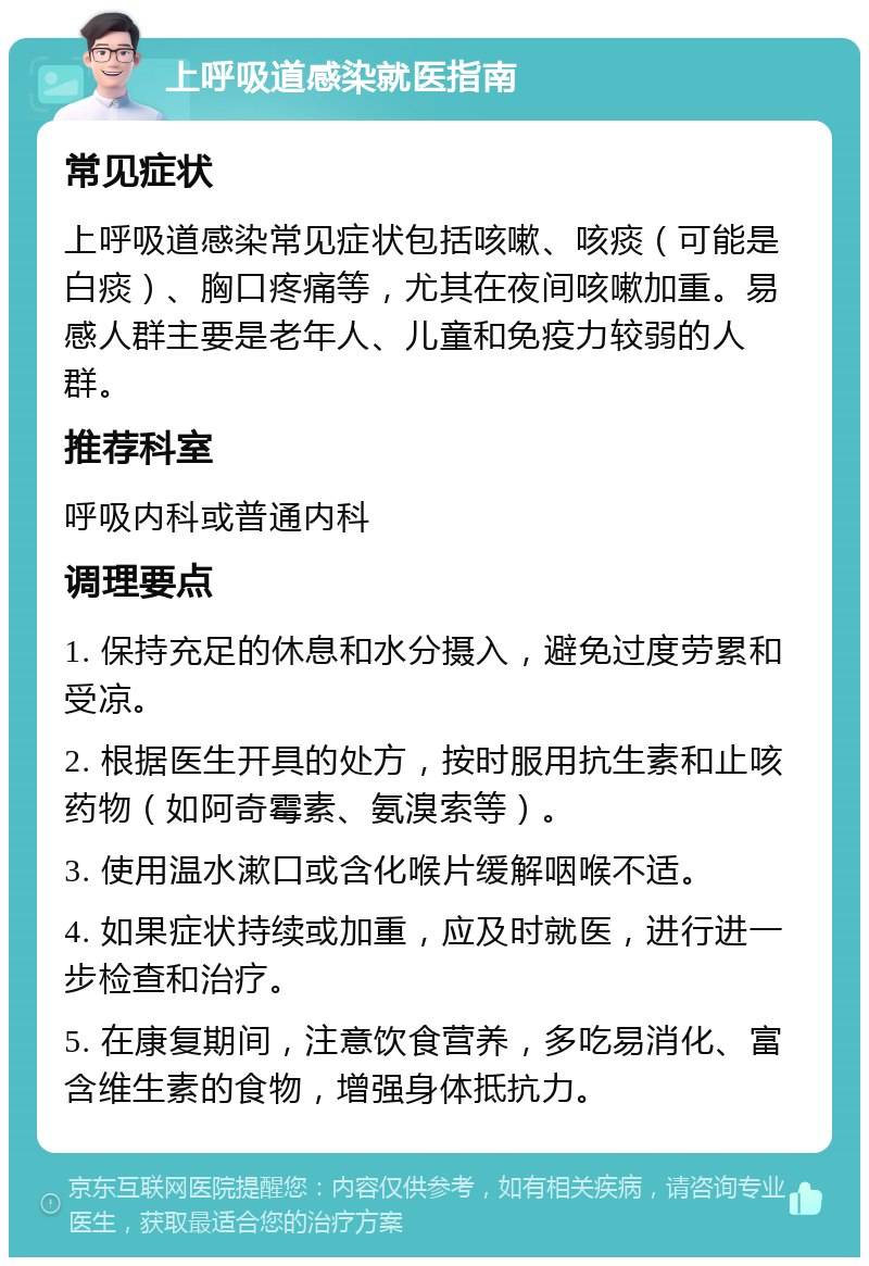 上呼吸道感染就医指南 常见症状 上呼吸道感染常见症状包括咳嗽、咳痰（可能是白痰）、胸口疼痛等，尤其在夜间咳嗽加重。易感人群主要是老年人、儿童和免疫力较弱的人群。 推荐科室 呼吸内科或普通内科 调理要点 1. 保持充足的休息和水分摄入，避免过度劳累和受凉。 2. 根据医生开具的处方，按时服用抗生素和止咳药物（如阿奇霉素、氨溴索等）。 3. 使用温水漱口或含化喉片缓解咽喉不适。 4. 如果症状持续或加重，应及时就医，进行进一步检查和治疗。 5. 在康复期间，注意饮食营养，多吃易消化、富含维生素的食物，增强身体抵抗力。