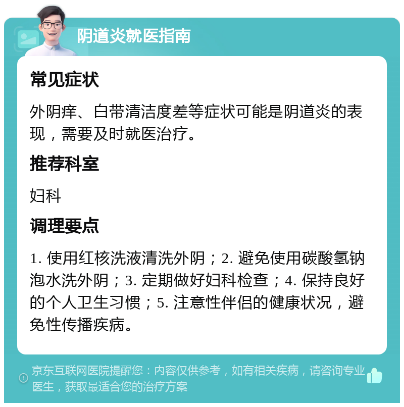 阴道炎就医指南 常见症状 外阴痒、白带清洁度差等症状可能是阴道炎的表现，需要及时就医治疗。 推荐科室 妇科 调理要点 1. 使用红核洗液清洗外阴；2. 避免使用碳酸氢钠泡水洗外阴；3. 定期做好妇科检查；4. 保持良好的个人卫生习惯；5. 注意性伴侣的健康状况，避免性传播疾病。