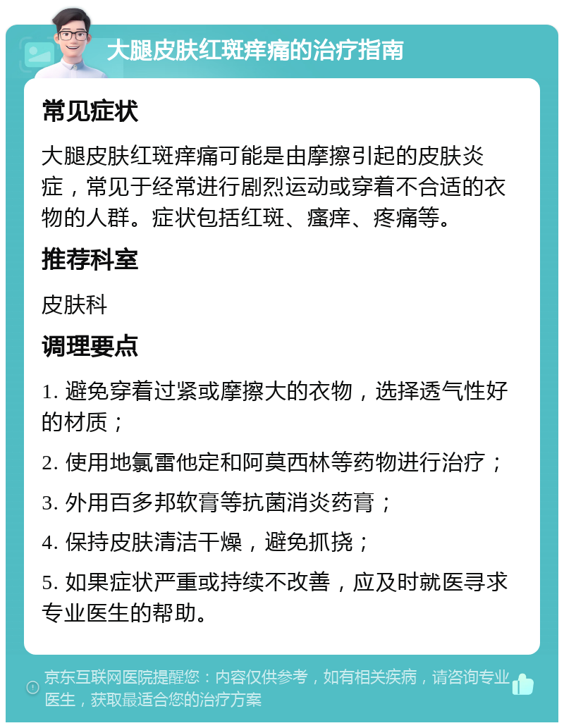 大腿皮肤红斑痒痛的治疗指南 常见症状 大腿皮肤红斑痒痛可能是由摩擦引起的皮肤炎症，常见于经常进行剧烈运动或穿着不合适的衣物的人群。症状包括红斑、瘙痒、疼痛等。 推荐科室 皮肤科 调理要点 1. 避免穿着过紧或摩擦大的衣物，选择透气性好的材质； 2. 使用地氯雷他定和阿莫西林等药物进行治疗； 3. 外用百多邦软膏等抗菌消炎药膏； 4. 保持皮肤清洁干燥，避免抓挠； 5. 如果症状严重或持续不改善，应及时就医寻求专业医生的帮助。