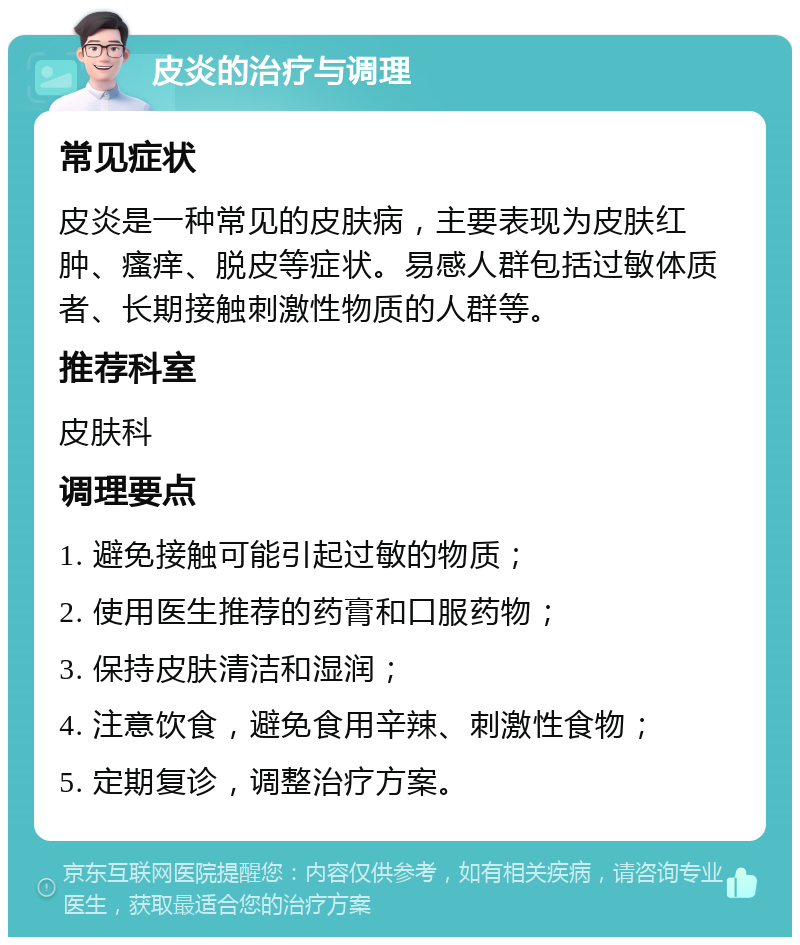 皮炎的治疗与调理 常见症状 皮炎是一种常见的皮肤病，主要表现为皮肤红肿、瘙痒、脱皮等症状。易感人群包括过敏体质者、长期接触刺激性物质的人群等。 推荐科室 皮肤科 调理要点 1. 避免接触可能引起过敏的物质； 2. 使用医生推荐的药膏和口服药物； 3. 保持皮肤清洁和湿润； 4. 注意饮食，避免食用辛辣、刺激性食物； 5. 定期复诊，调整治疗方案。