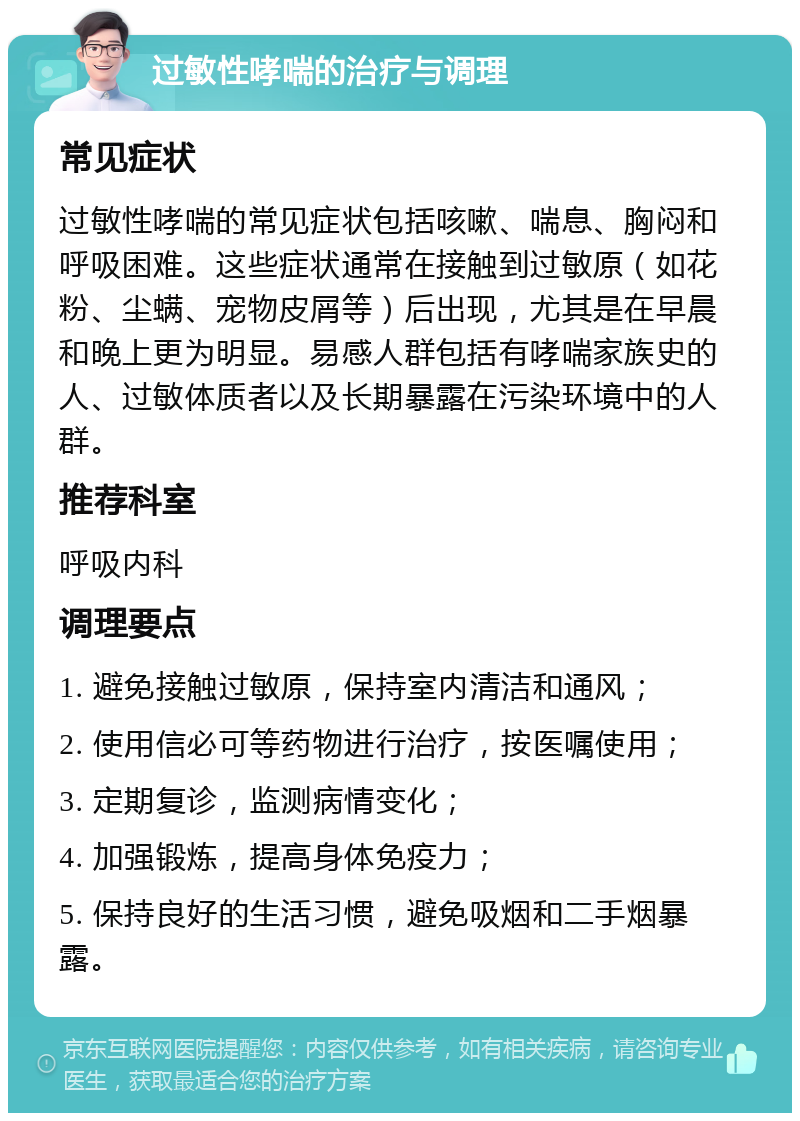 过敏性哮喘的治疗与调理 常见症状 过敏性哮喘的常见症状包括咳嗽、喘息、胸闷和呼吸困难。这些症状通常在接触到过敏原（如花粉、尘螨、宠物皮屑等）后出现，尤其是在早晨和晚上更为明显。易感人群包括有哮喘家族史的人、过敏体质者以及长期暴露在污染环境中的人群。 推荐科室 呼吸内科 调理要点 1. 避免接触过敏原，保持室内清洁和通风； 2. 使用信必可等药物进行治疗，按医嘱使用； 3. 定期复诊，监测病情变化； 4. 加强锻炼，提高身体免疫力； 5. 保持良好的生活习惯，避免吸烟和二手烟暴露。