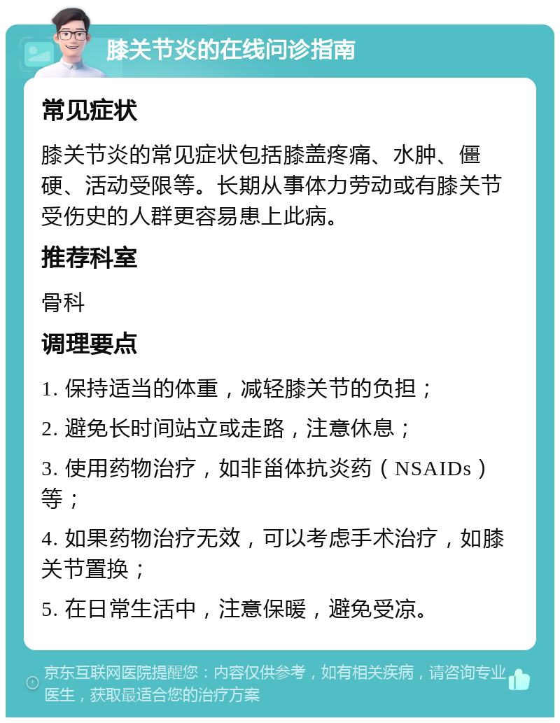 膝关节炎的在线问诊指南 常见症状 膝关节炎的常见症状包括膝盖疼痛、水肿、僵硬、活动受限等。长期从事体力劳动或有膝关节受伤史的人群更容易患上此病。 推荐科室 骨科 调理要点 1. 保持适当的体重，减轻膝关节的负担； 2. 避免长时间站立或走路，注意休息； 3. 使用药物治疗，如非甾体抗炎药（NSAIDs）等； 4. 如果药物治疗无效，可以考虑手术治疗，如膝关节置换； 5. 在日常生活中，注意保暖，避免受凉。