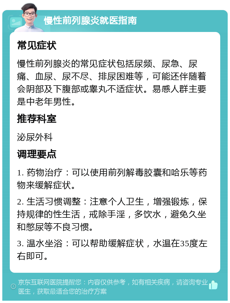 慢性前列腺炎就医指南 常见症状 慢性前列腺炎的常见症状包括尿频、尿急、尿痛、血尿、尿不尽、排尿困难等，可能还伴随着会阴部及下腹部或睾丸不适症状。易感人群主要是中老年男性。 推荐科室 泌尿外科 调理要点 1. 药物治疗：可以使用前列解毒胶囊和哈乐等药物来缓解症状。 2. 生活习惯调整：注意个人卫生，增强锻炼，保持规律的性生活，戒除手淫，多饮水，避免久坐和憋尿等不良习惯。 3. 温水坐浴：可以帮助缓解症状，水温在35度左右即可。