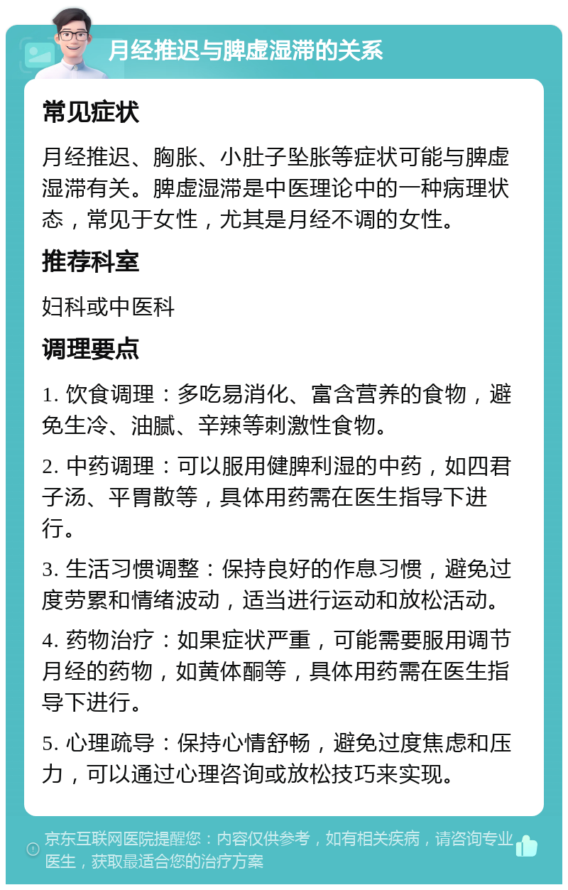 月经推迟与脾虚湿滞的关系 常见症状 月经推迟、胸胀、小肚子坠胀等症状可能与脾虚湿滞有关。脾虚湿滞是中医理论中的一种病理状态，常见于女性，尤其是月经不调的女性。 推荐科室 妇科或中医科 调理要点 1. 饮食调理：多吃易消化、富含营养的食物，避免生冷、油腻、辛辣等刺激性食物。 2. 中药调理：可以服用健脾利湿的中药，如四君子汤、平胃散等，具体用药需在医生指导下进行。 3. 生活习惯调整：保持良好的作息习惯，避免过度劳累和情绪波动，适当进行运动和放松活动。 4. 药物治疗：如果症状严重，可能需要服用调节月经的药物，如黄体酮等，具体用药需在医生指导下进行。 5. 心理疏导：保持心情舒畅，避免过度焦虑和压力，可以通过心理咨询或放松技巧来实现。