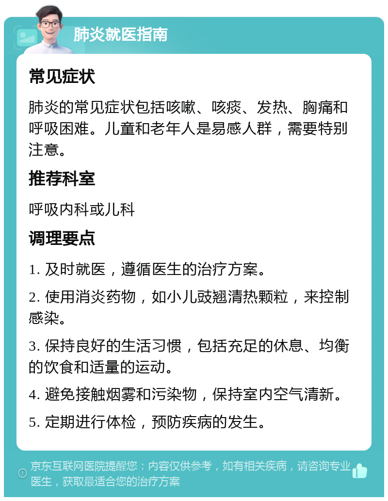 肺炎就医指南 常见症状 肺炎的常见症状包括咳嗽、咳痰、发热、胸痛和呼吸困难。儿童和老年人是易感人群，需要特别注意。 推荐科室 呼吸内科或儿科 调理要点 1. 及时就医，遵循医生的治疗方案。 2. 使用消炎药物，如小儿豉翘清热颗粒，来控制感染。 3. 保持良好的生活习惯，包括充足的休息、均衡的饮食和适量的运动。 4. 避免接触烟雾和污染物，保持室内空气清新。 5. 定期进行体检，预防疾病的发生。