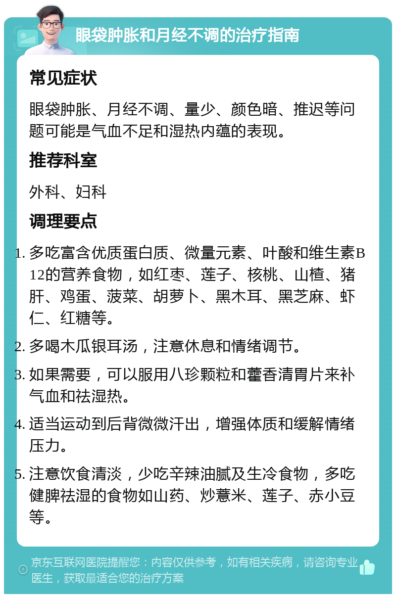 眼袋肿胀和月经不调的治疗指南 常见症状 眼袋肿胀、月经不调、量少、颜色暗、推迟等问题可能是气血不足和湿热内蕴的表现。 推荐科室 外科、妇科 调理要点 多吃富含优质蛋白质、微量元素、叶酸和维生素B12的营养食物，如红枣、莲子、核桃、山楂、猪肝、鸡蛋、菠菜、胡萝卜、黑木耳、黑芝麻、虾仁、红糖等。 多喝木瓜银耳汤，注意休息和情绪调节。 如果需要，可以服用八珍颗粒和藿香清胃片来补气血和祛湿热。 适当运动到后背微微汗出，增强体质和缓解情绪压力。 注意饮食清淡，少吃辛辣油腻及生冷食物，多吃健脾祛湿的食物如山药、炒薏米、莲子、赤小豆等。