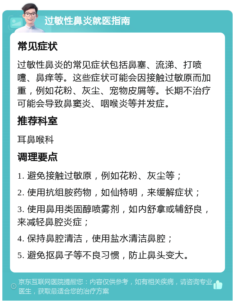 过敏性鼻炎就医指南 常见症状 过敏性鼻炎的常见症状包括鼻塞、流涕、打喷嚏、鼻痒等。这些症状可能会因接触过敏原而加重，例如花粉、灰尘、宠物皮屑等。长期不治疗可能会导致鼻窦炎、咽喉炎等并发症。 推荐科室 耳鼻喉科 调理要点 1. 避免接触过敏原，例如花粉、灰尘等； 2. 使用抗组胺药物，如仙特明，来缓解症状； 3. 使用鼻用类固醇喷雾剂，如内舒拿或辅舒良，来减轻鼻腔炎症； 4. 保持鼻腔清洁，使用盐水清洁鼻腔； 5. 避免抠鼻子等不良习惯，防止鼻头变大。