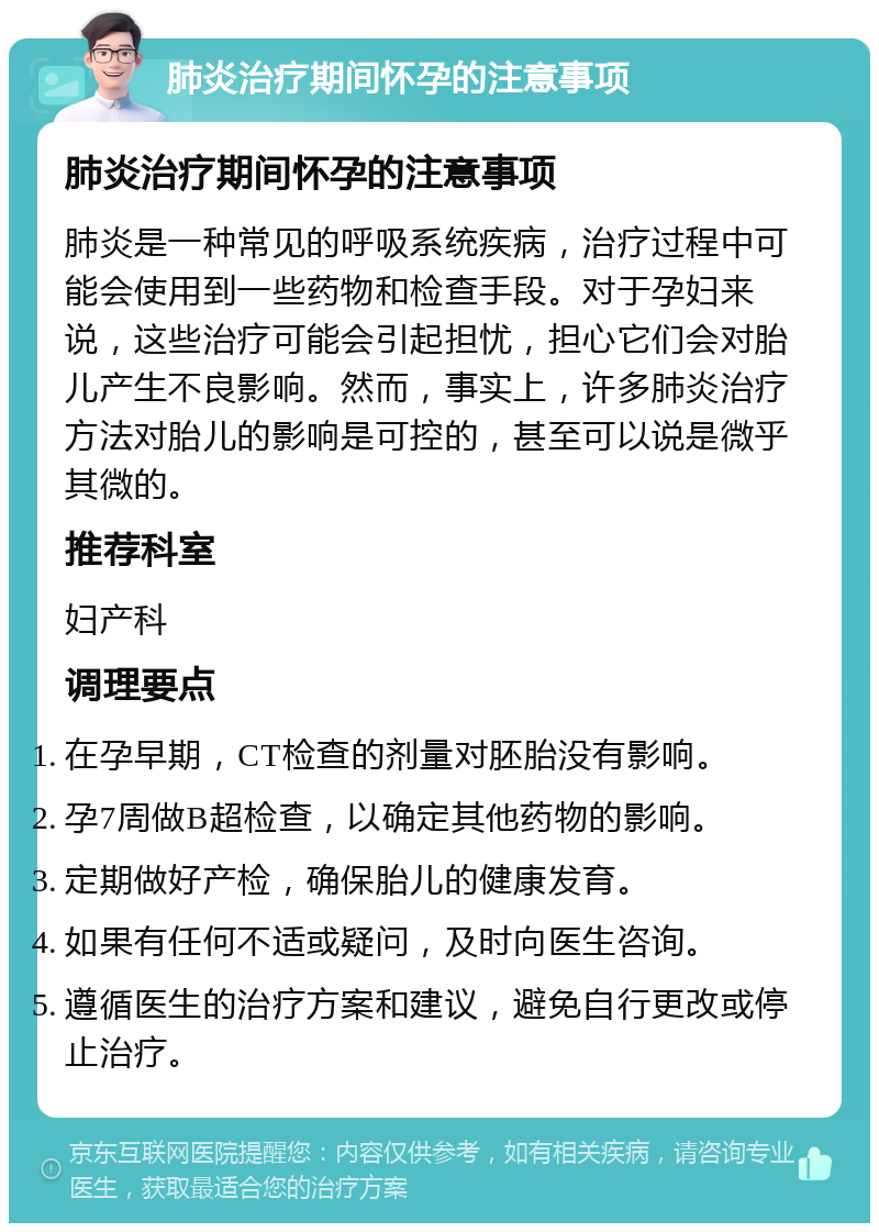 肺炎治疗期间怀孕的注意事项 肺炎治疗期间怀孕的注意事项 肺炎是一种常见的呼吸系统疾病，治疗过程中可能会使用到一些药物和检查手段。对于孕妇来说，这些治疗可能会引起担忧，担心它们会对胎儿产生不良影响。然而，事实上，许多肺炎治疗方法对胎儿的影响是可控的，甚至可以说是微乎其微的。 推荐科室 妇产科 调理要点 在孕早期，CT检查的剂量对胚胎没有影响。 孕7周做B超检查，以确定其他药物的影响。 定期做好产检，确保胎儿的健康发育。 如果有任何不适或疑问，及时向医生咨询。 遵循医生的治疗方案和建议，避免自行更改或停止治疗。