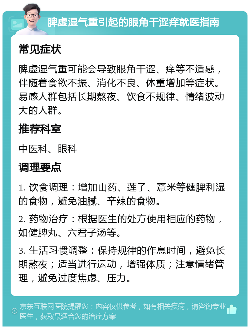 脾虚湿气重引起的眼角干涩痒就医指南 常见症状 脾虚湿气重可能会导致眼角干涩、痒等不适感，伴随着食欲不振、消化不良、体重增加等症状。易感人群包括长期熬夜、饮食不规律、情绪波动大的人群。 推荐科室 中医科、眼科 调理要点 1. 饮食调理：增加山药、莲子、薏米等健脾利湿的食物，避免油腻、辛辣的食物。 2. 药物治疗：根据医生的处方使用相应的药物，如健脾丸、六君子汤等。 3. 生活习惯调整：保持规律的作息时间，避免长期熬夜；适当进行运动，增强体质；注意情绪管理，避免过度焦虑、压力。