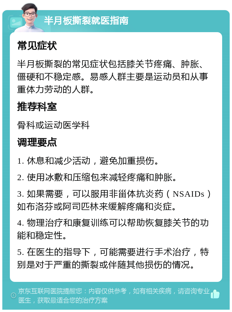 半月板撕裂就医指南 常见症状 半月板撕裂的常见症状包括膝关节疼痛、肿胀、僵硬和不稳定感。易感人群主要是运动员和从事重体力劳动的人群。 推荐科室 骨科或运动医学科 调理要点 1. 休息和减少活动，避免加重损伤。 2. 使用冰敷和压缩包来减轻疼痛和肿胀。 3. 如果需要，可以服用非甾体抗炎药（NSAIDs）如布洛芬或阿司匹林来缓解疼痛和炎症。 4. 物理治疗和康复训练可以帮助恢复膝关节的功能和稳定性。 5. 在医生的指导下，可能需要进行手术治疗，特别是对于严重的撕裂或伴随其他损伤的情况。