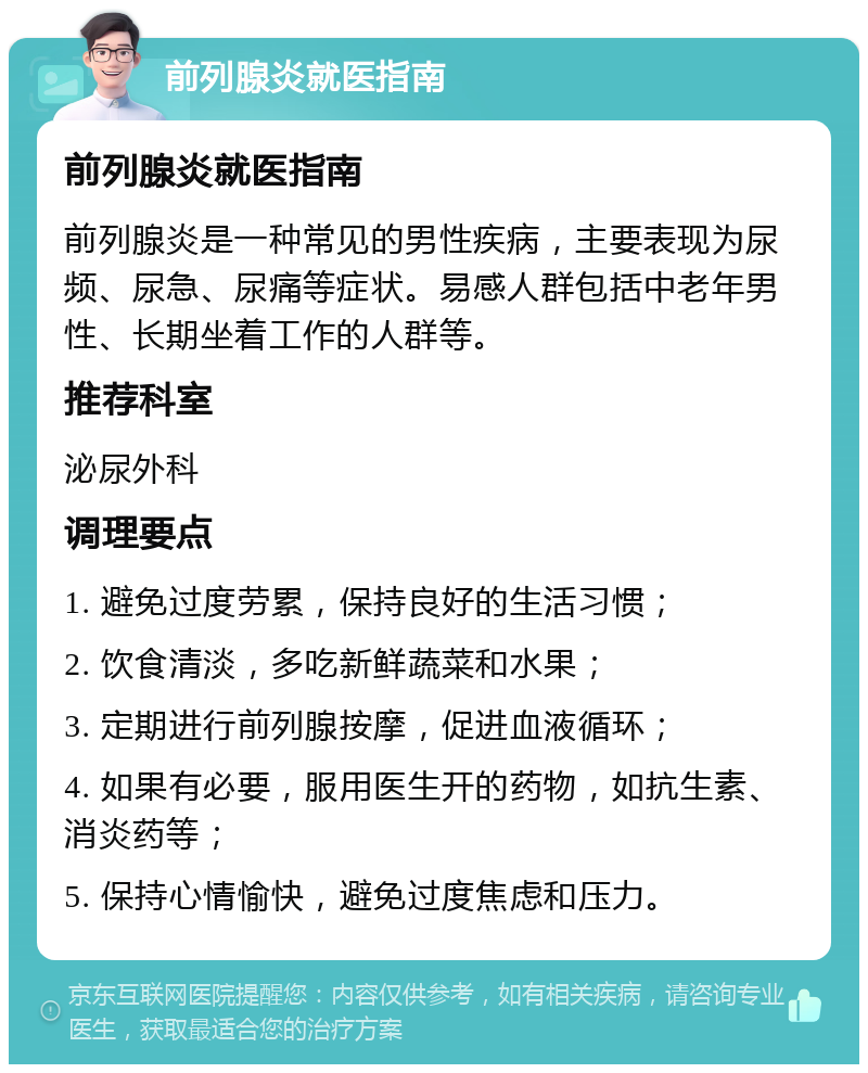 前列腺炎就医指南 前列腺炎就医指南 前列腺炎是一种常见的男性疾病，主要表现为尿频、尿急、尿痛等症状。易感人群包括中老年男性、长期坐着工作的人群等。 推荐科室 泌尿外科 调理要点 1. 避免过度劳累，保持良好的生活习惯； 2. 饮食清淡，多吃新鲜蔬菜和水果； 3. 定期进行前列腺按摩，促进血液循环； 4. 如果有必要，服用医生开的药物，如抗生素、消炎药等； 5. 保持心情愉快，避免过度焦虑和压力。