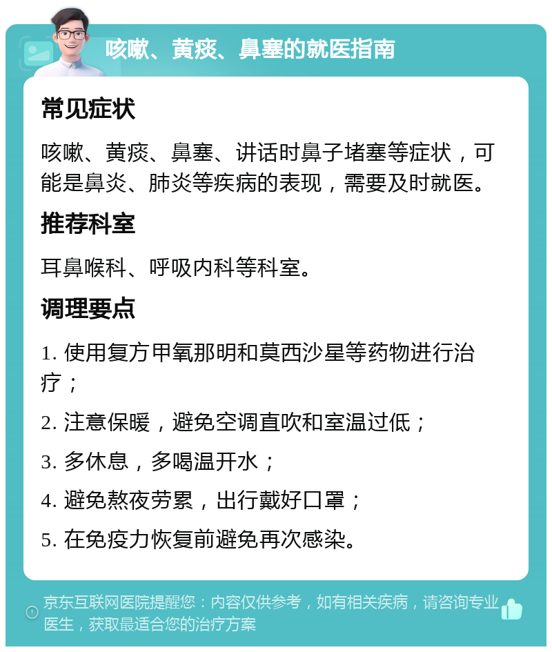 咳嗽、黄痰、鼻塞的就医指南 常见症状 咳嗽、黄痰、鼻塞、讲话时鼻子堵塞等症状，可能是鼻炎、肺炎等疾病的表现，需要及时就医。 推荐科室 耳鼻喉科、呼吸内科等科室。 调理要点 1. 使用复方甲氧那明和莫西沙星等药物进行治疗； 2. 注意保暖，避免空调直吹和室温过低； 3. 多休息，多喝温开水； 4. 避免熬夜劳累，出行戴好口罩； 5. 在免疫力恢复前避免再次感染。