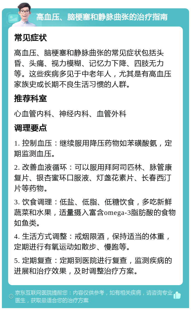 高血压、脑梗塞和静脉曲张的治疗指南 常见症状 高血压、脑梗塞和静脉曲张的常见症状包括头昏、头痛、视力模糊、记忆力下降、四肢无力等。这些疾病多见于中老年人，尤其是有高血压家族史或长期不良生活习惯的人群。 推荐科室 心血管内科、神经内科、血管外科 调理要点 1. 控制血压：继续服用降压药物如苯磺酸氨，定期监测血压。 2. 改善血液循环：可以服用拜阿司匹林、脉管康复片、银杏蜜环口服液、灯盏花素片、长春西汀片等药物。 3. 饮食调理：低盐、低脂、低糖饮食，多吃新鲜蔬菜和水果，适量摄入富含omega-3脂肪酸的食物如鱼类。 4. 生活方式调整：戒烟限酒，保持适当的体重，定期进行有氧运动如散步、慢跑等。 5. 定期复查：定期到医院进行复查，监测疾病的进展和治疗效果，及时调整治疗方案。