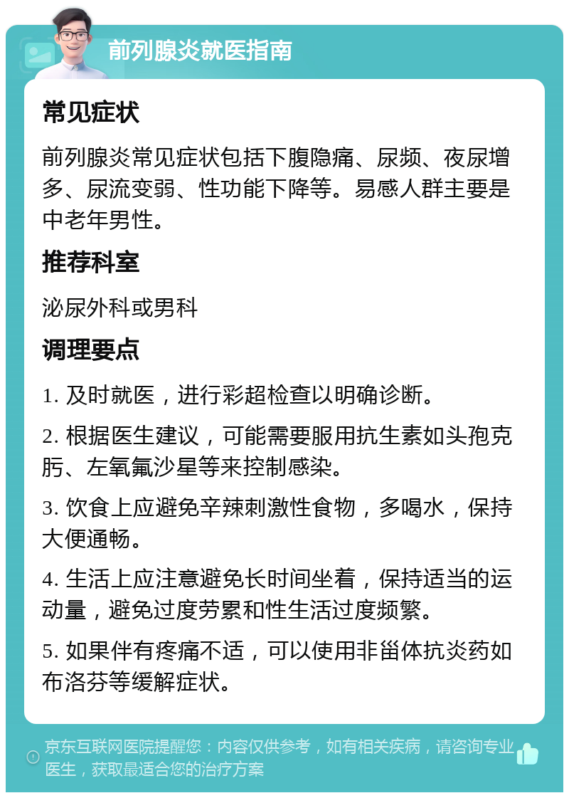 前列腺炎就医指南 常见症状 前列腺炎常见症状包括下腹隐痛、尿频、夜尿增多、尿流变弱、性功能下降等。易感人群主要是中老年男性。 推荐科室 泌尿外科或男科 调理要点 1. 及时就医，进行彩超检查以明确诊断。 2. 根据医生建议，可能需要服用抗生素如头孢克肟、左氧氟沙星等来控制感染。 3. 饮食上应避免辛辣刺激性食物，多喝水，保持大便通畅。 4. 生活上应注意避免长时间坐着，保持适当的运动量，避免过度劳累和性生活过度频繁。 5. 如果伴有疼痛不适，可以使用非甾体抗炎药如布洛芬等缓解症状。