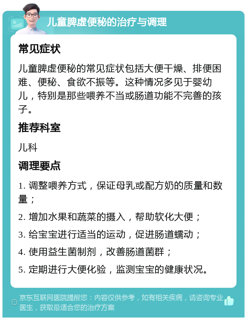 儿童脾虚便秘的治疗与调理 常见症状 儿童脾虚便秘的常见症状包括大便干燥、排便困难、便秘、食欲不振等。这种情况多见于婴幼儿，特别是那些喂养不当或肠道功能不完善的孩子。 推荐科室 儿科 调理要点 1. 调整喂养方式，保证母乳或配方奶的质量和数量； 2. 增加水果和蔬菜的摄入，帮助软化大便； 3. 给宝宝进行适当的运动，促进肠道蠕动； 4. 使用益生菌制剂，改善肠道菌群； 5. 定期进行大便化验，监测宝宝的健康状况。