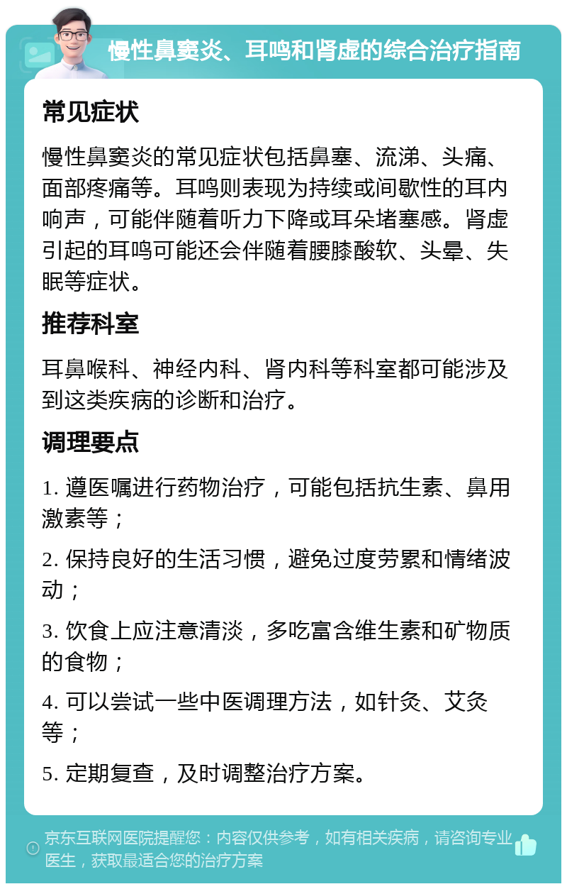 慢性鼻窦炎、耳鸣和肾虚的综合治疗指南 常见症状 慢性鼻窦炎的常见症状包括鼻塞、流涕、头痛、面部疼痛等。耳鸣则表现为持续或间歇性的耳内响声，可能伴随着听力下降或耳朵堵塞感。肾虚引起的耳鸣可能还会伴随着腰膝酸软、头晕、失眠等症状。 推荐科室 耳鼻喉科、神经内科、肾内科等科室都可能涉及到这类疾病的诊断和治疗。 调理要点 1. 遵医嘱进行药物治疗，可能包括抗生素、鼻用激素等； 2. 保持良好的生活习惯，避免过度劳累和情绪波动； 3. 饮食上应注意清淡，多吃富含维生素和矿物质的食物； 4. 可以尝试一些中医调理方法，如针灸、艾灸等； 5. 定期复查，及时调整治疗方案。