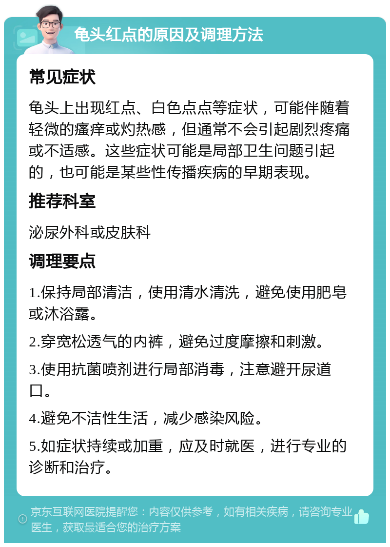 龟头红点的原因及调理方法 常见症状 龟头上出现红点、白色点点等症状，可能伴随着轻微的瘙痒或灼热感，但通常不会引起剧烈疼痛或不适感。这些症状可能是局部卫生问题引起的，也可能是某些性传播疾病的早期表现。 推荐科室 泌尿外科或皮肤科 调理要点 1.保持局部清洁，使用清水清洗，避免使用肥皂或沐浴露。 2.穿宽松透气的内裤，避免过度摩擦和刺激。 3.使用抗菌喷剂进行局部消毒，注意避开尿道口。 4.避免不洁性生活，减少感染风险。 5.如症状持续或加重，应及时就医，进行专业的诊断和治疗。