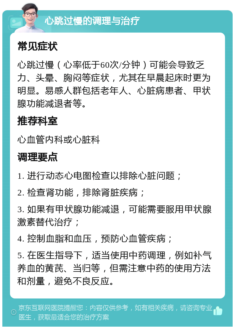 心跳过慢的调理与治疗 常见症状 心跳过慢（心率低于60次/分钟）可能会导致乏力、头晕、胸闷等症状，尤其在早晨起床时更为明显。易感人群包括老年人、心脏病患者、甲状腺功能减退者等。 推荐科室 心血管内科或心脏科 调理要点 1. 进行动态心电图检查以排除心脏问题； 2. 检查肾功能，排除肾脏疾病； 3. 如果有甲状腺功能减退，可能需要服用甲状腺激素替代治疗； 4. 控制血脂和血压，预防心血管疾病； 5. 在医生指导下，适当使用中药调理，例如补气养血的黄芪、当归等，但需注意中药的使用方法和剂量，避免不良反应。