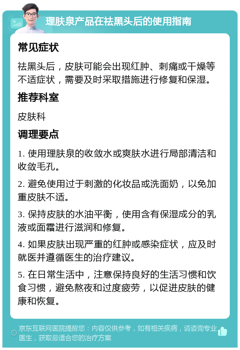 理肤泉产品在祛黑头后的使用指南 常见症状 祛黑头后，皮肤可能会出现红肿、刺痛或干燥等不适症状，需要及时采取措施进行修复和保湿。 推荐科室 皮肤科 调理要点 1. 使用理肤泉的收敛水或爽肤水进行局部清洁和收敛毛孔。 2. 避免使用过于刺激的化妆品或洗面奶，以免加重皮肤不适。 3. 保持皮肤的水油平衡，使用含有保湿成分的乳液或面霜进行滋润和修复。 4. 如果皮肤出现严重的红肿或感染症状，应及时就医并遵循医生的治疗建议。 5. 在日常生活中，注意保持良好的生活习惯和饮食习惯，避免熬夜和过度疲劳，以促进皮肤的健康和恢复。