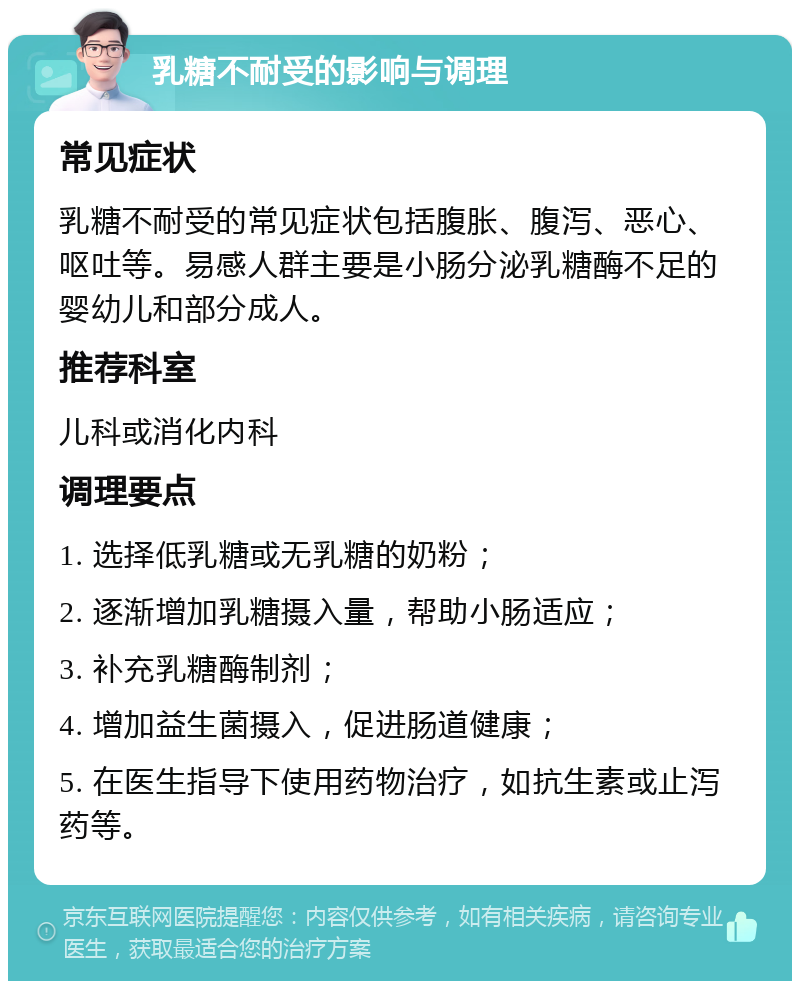 乳糖不耐受的影响与调理 常见症状 乳糖不耐受的常见症状包括腹胀、腹泻、恶心、呕吐等。易感人群主要是小肠分泌乳糖酶不足的婴幼儿和部分成人。 推荐科室 儿科或消化内科 调理要点 1. 选择低乳糖或无乳糖的奶粉； 2. 逐渐增加乳糖摄入量，帮助小肠适应； 3. 补充乳糖酶制剂； 4. 增加益生菌摄入，促进肠道健康； 5. 在医生指导下使用药物治疗，如抗生素或止泻药等。