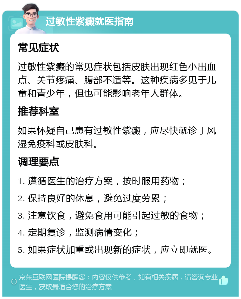 过敏性紫癜就医指南 常见症状 过敏性紫癜的常见症状包括皮肤出现红色小出血点、关节疼痛、腹部不适等。这种疾病多见于儿童和青少年，但也可能影响老年人群体。 推荐科室 如果怀疑自己患有过敏性紫癜，应尽快就诊于风湿免疫科或皮肤科。 调理要点 1. 遵循医生的治疗方案，按时服用药物； 2. 保持良好的休息，避免过度劳累； 3. 注意饮食，避免食用可能引起过敏的食物； 4. 定期复诊，监测病情变化； 5. 如果症状加重或出现新的症状，应立即就医。