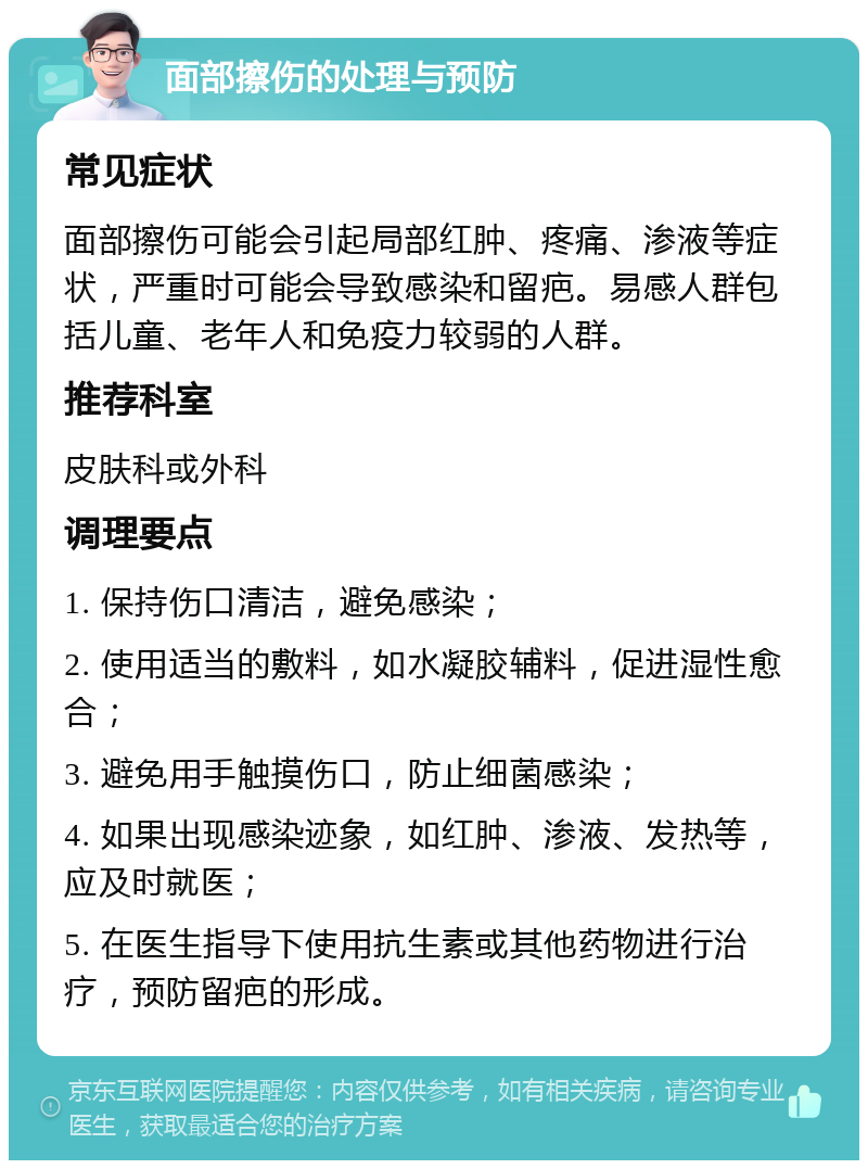 面部擦伤的处理与预防 常见症状 面部擦伤可能会引起局部红肿、疼痛、渗液等症状，严重时可能会导致感染和留疤。易感人群包括儿童、老年人和免疫力较弱的人群。 推荐科室 皮肤科或外科 调理要点 1. 保持伤口清洁，避免感染； 2. 使用适当的敷料，如水凝胶辅料，促进湿性愈合； 3. 避免用手触摸伤口，防止细菌感染； 4. 如果出现感染迹象，如红肿、渗液、发热等，应及时就医； 5. 在医生指导下使用抗生素或其他药物进行治疗，预防留疤的形成。