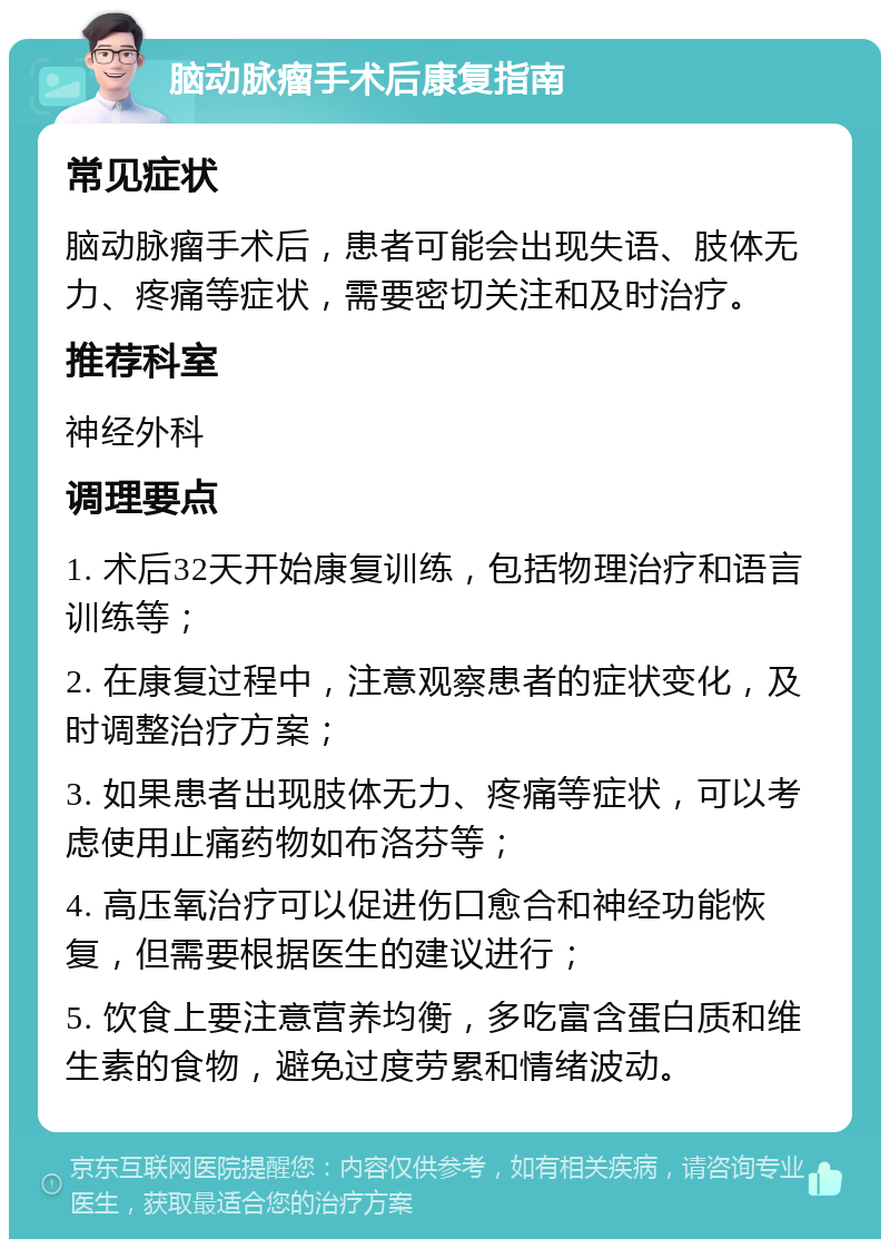 脑动脉瘤手术后康复指南 常见症状 脑动脉瘤手术后，患者可能会出现失语、肢体无力、疼痛等症状，需要密切关注和及时治疗。 推荐科室 神经外科 调理要点 1. 术后32天开始康复训练，包括物理治疗和语言训练等； 2. 在康复过程中，注意观察患者的症状变化，及时调整治疗方案； 3. 如果患者出现肢体无力、疼痛等症状，可以考虑使用止痛药物如布洛芬等； 4. 高压氧治疗可以促进伤口愈合和神经功能恢复，但需要根据医生的建议进行； 5. 饮食上要注意营养均衡，多吃富含蛋白质和维生素的食物，避免过度劳累和情绪波动。