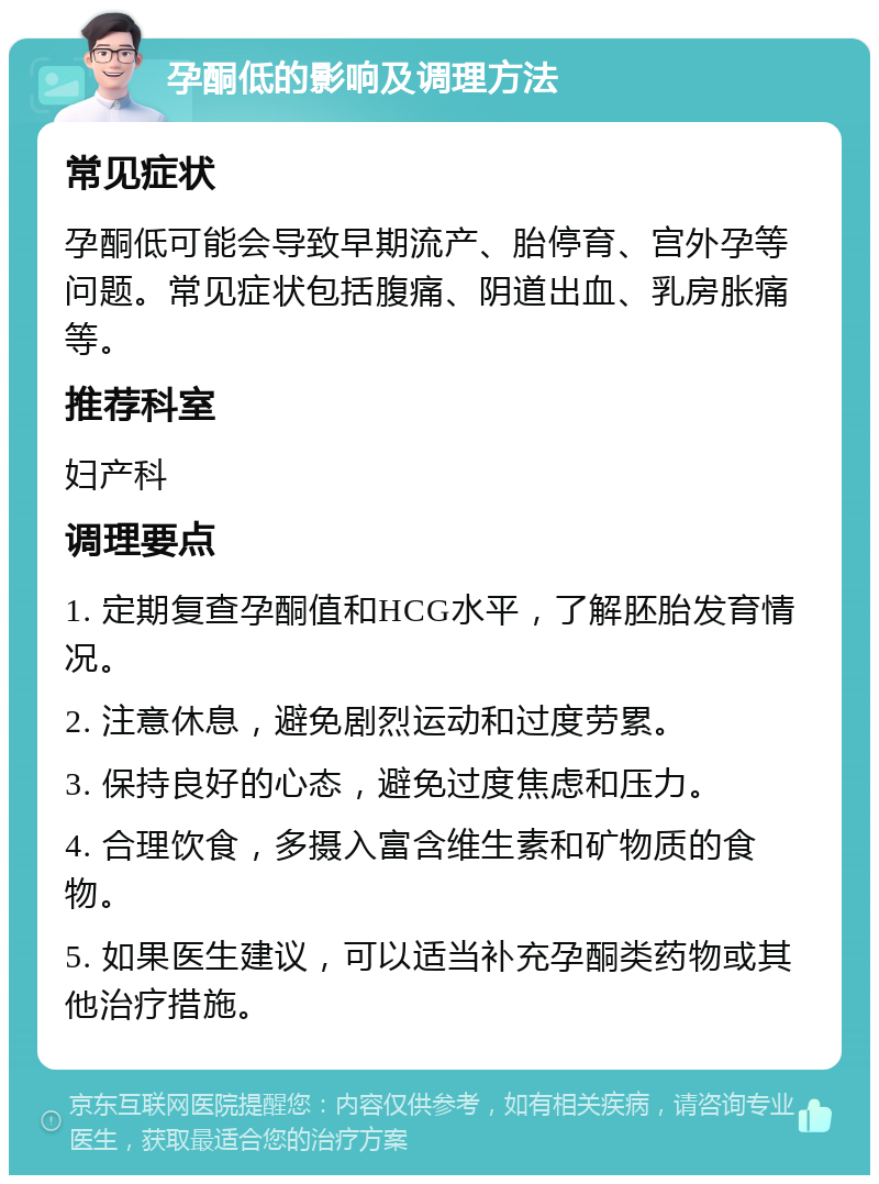 孕酮低的影响及调理方法 常见症状 孕酮低可能会导致早期流产、胎停育、宫外孕等问题。常见症状包括腹痛、阴道出血、乳房胀痛等。 推荐科室 妇产科 调理要点 1. 定期复查孕酮值和HCG水平，了解胚胎发育情况。 2. 注意休息，避免剧烈运动和过度劳累。 3. 保持良好的心态，避免过度焦虑和压力。 4. 合理饮食，多摄入富含维生素和矿物质的食物。 5. 如果医生建议，可以适当补充孕酮类药物或其他治疗措施。