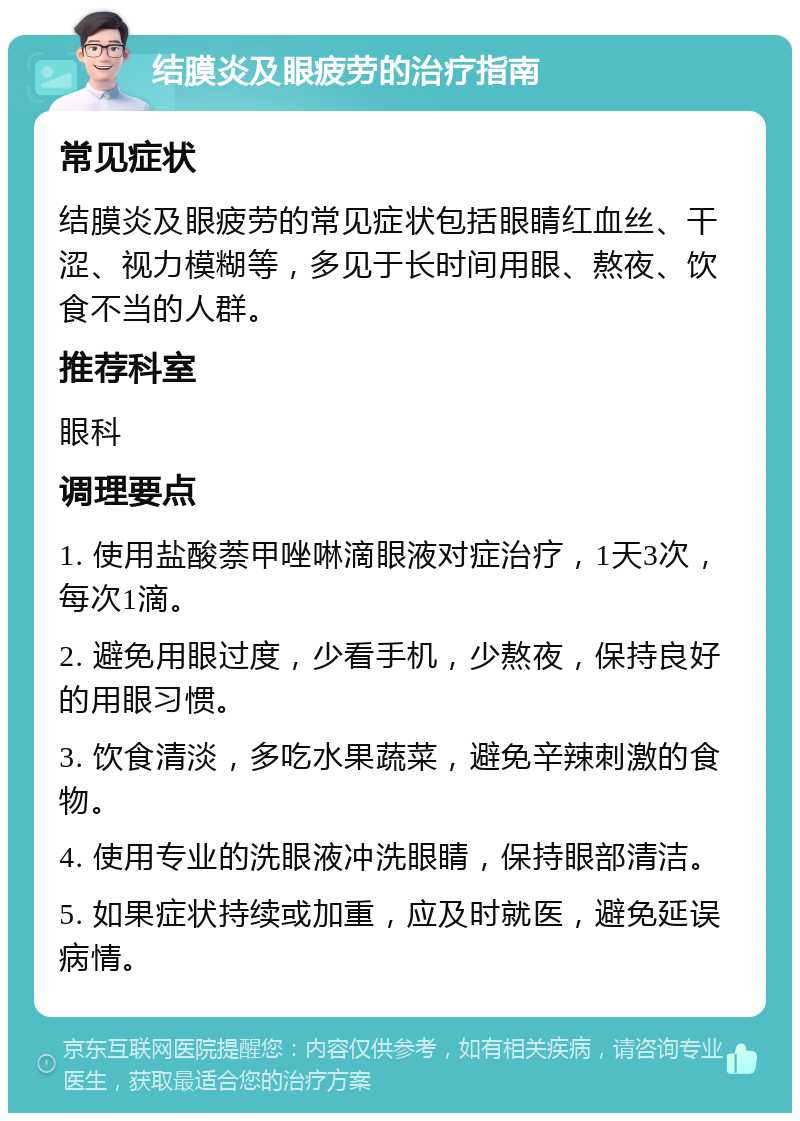 结膜炎及眼疲劳的治疗指南 常见症状 结膜炎及眼疲劳的常见症状包括眼睛红血丝、干涩、视力模糊等，多见于长时间用眼、熬夜、饮食不当的人群。 推荐科室 眼科 调理要点 1. 使用盐酸萘甲唑啉滴眼液对症治疗，1天3次，每次1滴。 2. 避免用眼过度，少看手机，少熬夜，保持良好的用眼习惯。 3. 饮食清淡，多吃水果蔬菜，避免辛辣刺激的食物。 4. 使用专业的洗眼液冲洗眼睛，保持眼部清洁。 5. 如果症状持续或加重，应及时就医，避免延误病情。