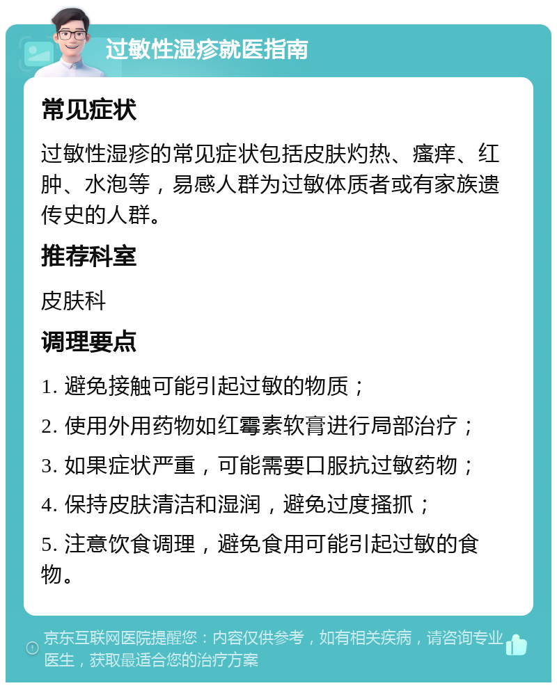 过敏性湿疹就医指南 常见症状 过敏性湿疹的常见症状包括皮肤灼热、瘙痒、红肿、水泡等，易感人群为过敏体质者或有家族遗传史的人群。 推荐科室 皮肤科 调理要点 1. 避免接触可能引起过敏的物质； 2. 使用外用药物如红霉素软膏进行局部治疗； 3. 如果症状严重，可能需要口服抗过敏药物； 4. 保持皮肤清洁和湿润，避免过度搔抓； 5. 注意饮食调理，避免食用可能引起过敏的食物。