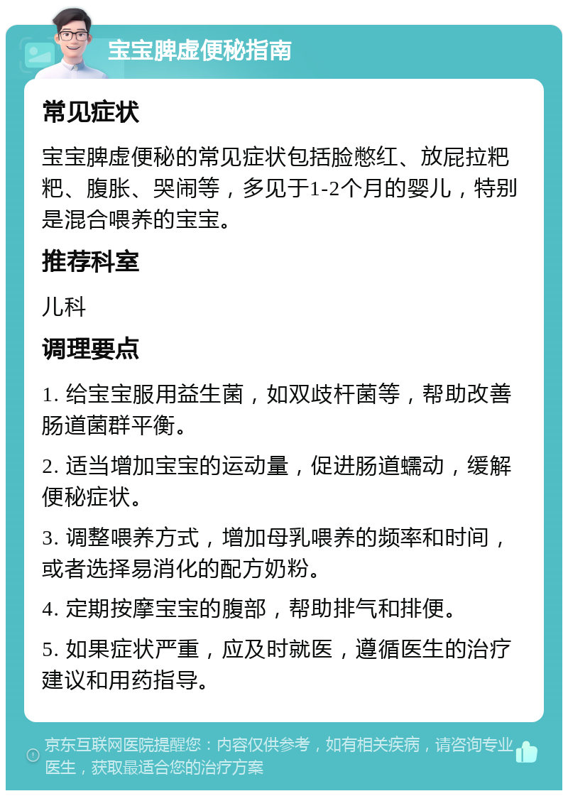 宝宝脾虚便秘指南 常见症状 宝宝脾虚便秘的常见症状包括脸憋红、放屁拉粑粑、腹胀、哭闹等，多见于1-2个月的婴儿，特别是混合喂养的宝宝。 推荐科室 儿科 调理要点 1. 给宝宝服用益生菌，如双歧杆菌等，帮助改善肠道菌群平衡。 2. 适当增加宝宝的运动量，促进肠道蠕动，缓解便秘症状。 3. 调整喂养方式，增加母乳喂养的频率和时间，或者选择易消化的配方奶粉。 4. 定期按摩宝宝的腹部，帮助排气和排便。 5. 如果症状严重，应及时就医，遵循医生的治疗建议和用药指导。