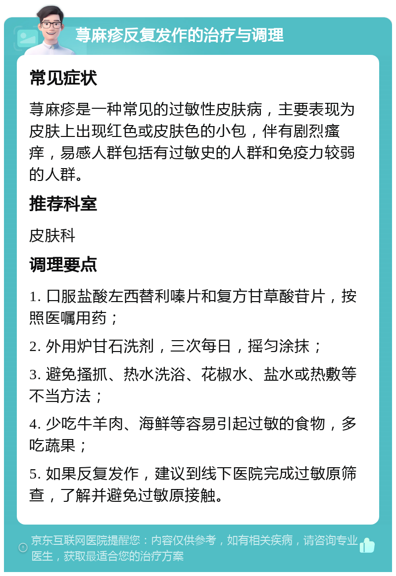 荨麻疹反复发作的治疗与调理 常见症状 荨麻疹是一种常见的过敏性皮肤病，主要表现为皮肤上出现红色或皮肤色的小包，伴有剧烈瘙痒，易感人群包括有过敏史的人群和免疫力较弱的人群。 推荐科室 皮肤科 调理要点 1. 口服盐酸左西替利嗪片和复方甘草酸苷片，按照医嘱用药； 2. 外用炉甘石洗剂，三次每日，摇匀涂抹； 3. 避免搔抓、热水洗浴、花椒水、盐水或热敷等不当方法； 4. 少吃牛羊肉、海鲜等容易引起过敏的食物，多吃蔬果； 5. 如果反复发作，建议到线下医院完成过敏原筛查，了解并避免过敏原接触。