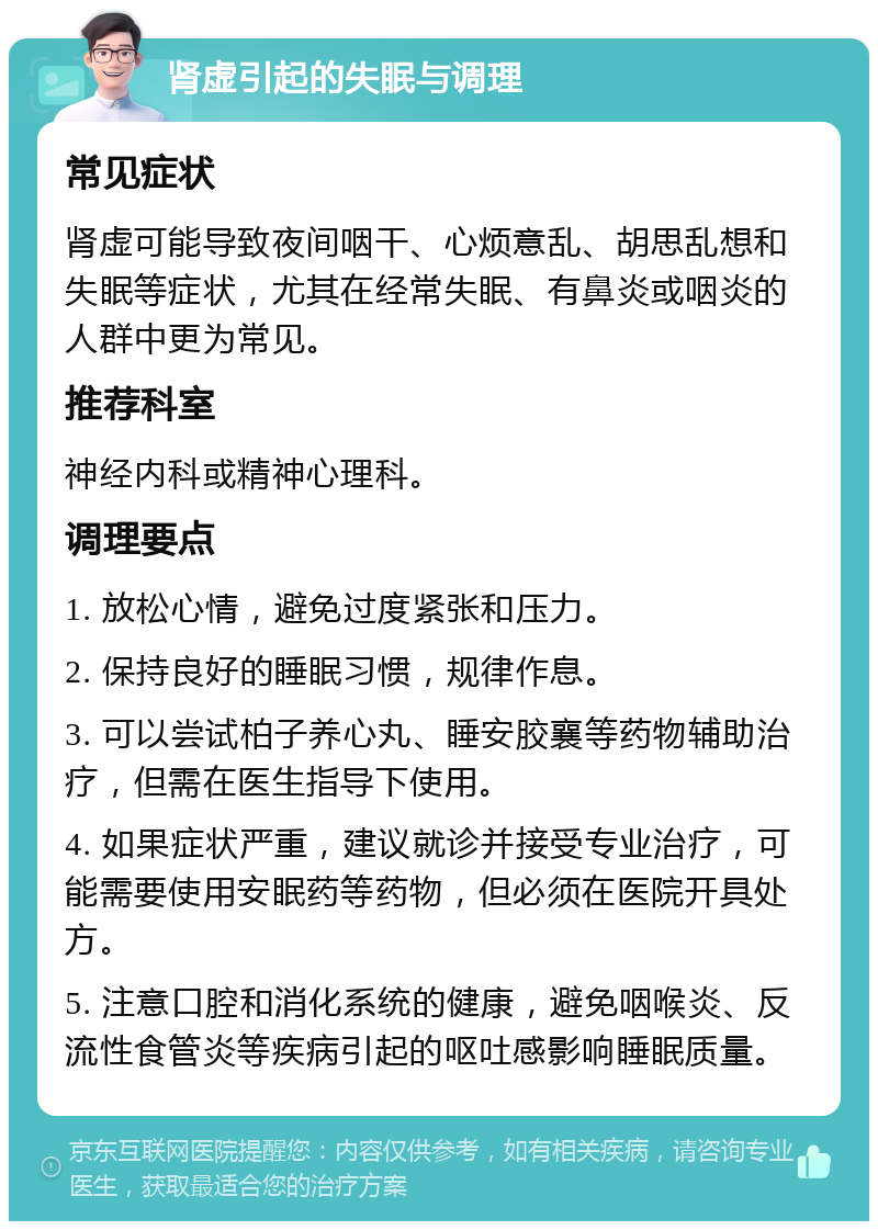 肾虚引起的失眠与调理 常见症状 肾虚可能导致夜间咽干、心烦意乱、胡思乱想和失眠等症状，尤其在经常失眠、有鼻炎或咽炎的人群中更为常见。 推荐科室 神经内科或精神心理科。 调理要点 1. 放松心情，避免过度紧张和压力。 2. 保持良好的睡眠习惯，规律作息。 3. 可以尝试柏子养心丸、睡安胶襄等药物辅助治疗，但需在医生指导下使用。 4. 如果症状严重，建议就诊并接受专业治疗，可能需要使用安眠药等药物，但必须在医院开具处方。 5. 注意口腔和消化系统的健康，避免咽喉炎、反流性食管炎等疾病引起的呕吐感影响睡眠质量。