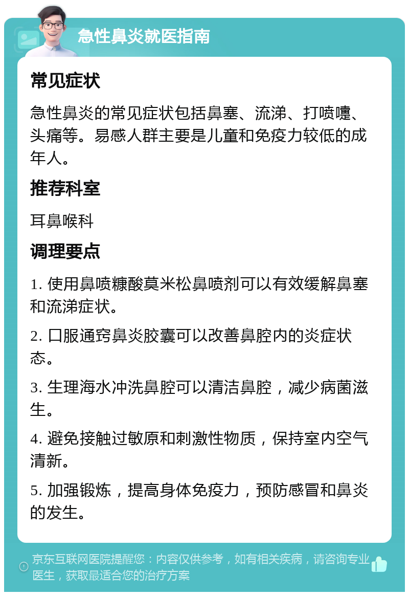 急性鼻炎就医指南 常见症状 急性鼻炎的常见症状包括鼻塞、流涕、打喷嚏、头痛等。易感人群主要是儿童和免疫力较低的成年人。 推荐科室 耳鼻喉科 调理要点 1. 使用鼻喷糠酸莫米松鼻喷剂可以有效缓解鼻塞和流涕症状。 2. 口服通窍鼻炎胶囊可以改善鼻腔内的炎症状态。 3. 生理海水冲洗鼻腔可以清洁鼻腔，减少病菌滋生。 4. 避免接触过敏原和刺激性物质，保持室内空气清新。 5. 加强锻炼，提高身体免疫力，预防感冒和鼻炎的发生。