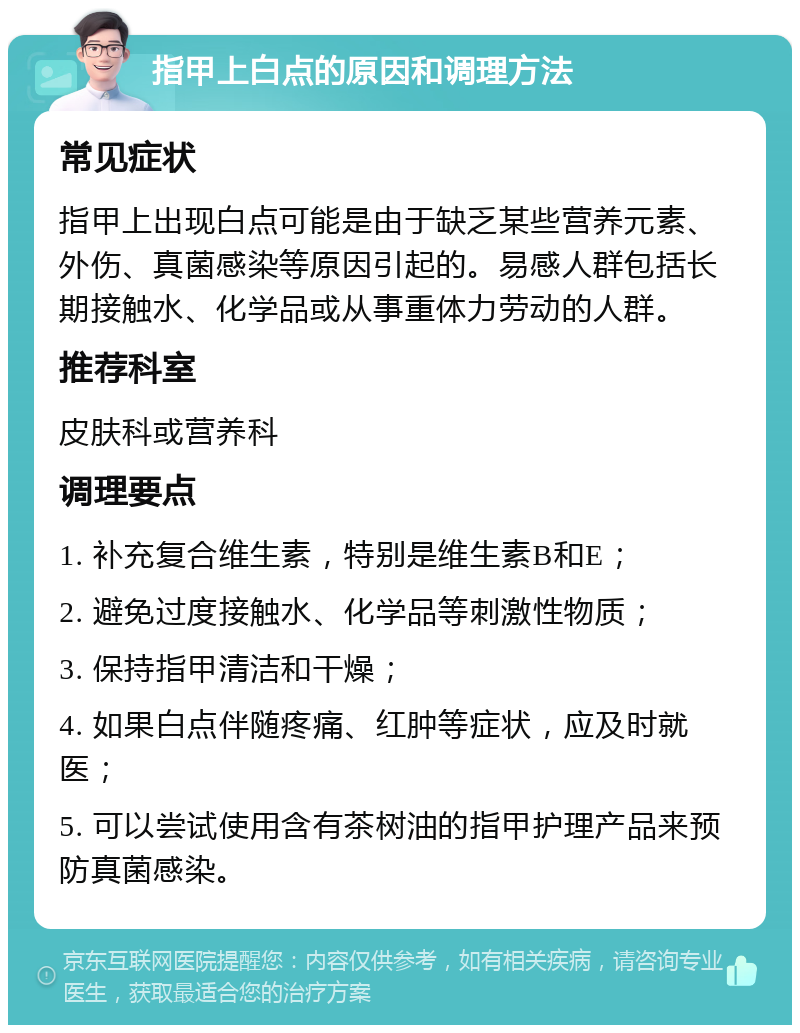 指甲上白点的原因和调理方法 常见症状 指甲上出现白点可能是由于缺乏某些营养元素、外伤、真菌感染等原因引起的。易感人群包括长期接触水、化学品或从事重体力劳动的人群。 推荐科室 皮肤科或营养科 调理要点 1. 补充复合维生素，特别是维生素B和E； 2. 避免过度接触水、化学品等刺激性物质； 3. 保持指甲清洁和干燥； 4. 如果白点伴随疼痛、红肿等症状，应及时就医； 5. 可以尝试使用含有茶树油的指甲护理产品来预防真菌感染。