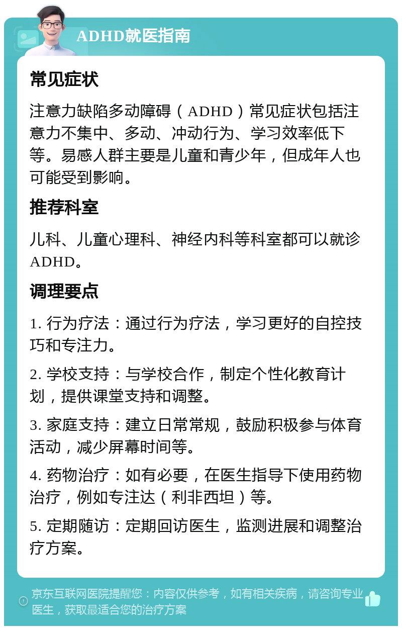 ADHD就医指南 常见症状 注意力缺陷多动障碍（ADHD）常见症状包括注意力不集中、多动、冲动行为、学习效率低下等。易感人群主要是儿童和青少年，但成年人也可能受到影响。 推荐科室 儿科、儿童心理科、神经内科等科室都可以就诊ADHD。 调理要点 1. 行为疗法：通过行为疗法，学习更好的自控技巧和专注力。 2. 学校支持：与学校合作，制定个性化教育计划，提供课堂支持和调整。 3. 家庭支持：建立日常常规，鼓励积极参与体育活动，减少屏幕时间等。 4. 药物治疗：如有必要，在医生指导下使用药物治疗，例如专注达（利非西坦）等。 5. 定期随访：定期回访医生，监测进展和调整治疗方案。