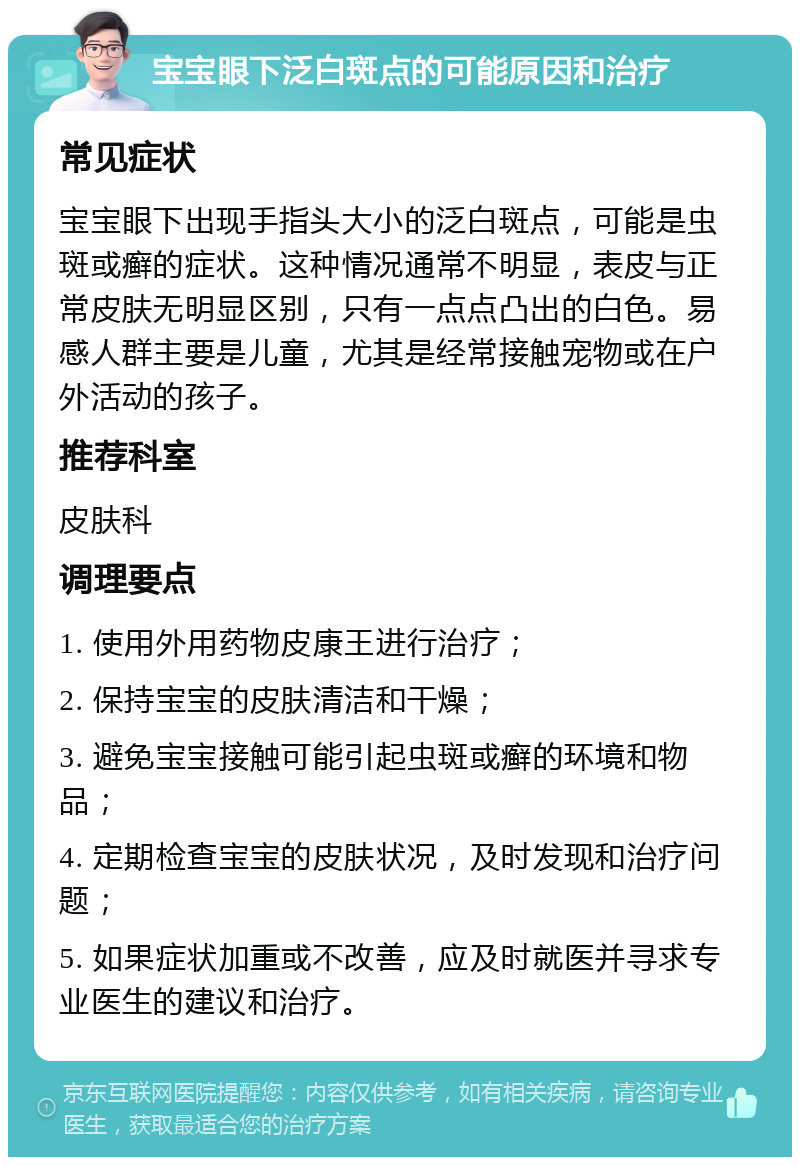 宝宝眼下泛白斑点的可能原因和治疗 常见症状 宝宝眼下出现手指头大小的泛白斑点，可能是虫斑或癣的症状。这种情况通常不明显，表皮与正常皮肤无明显区别，只有一点点凸出的白色。易感人群主要是儿童，尤其是经常接触宠物或在户外活动的孩子。 推荐科室 皮肤科 调理要点 1. 使用外用药物皮康王进行治疗； 2. 保持宝宝的皮肤清洁和干燥； 3. 避免宝宝接触可能引起虫斑或癣的环境和物品； 4. 定期检查宝宝的皮肤状况，及时发现和治疗问题； 5. 如果症状加重或不改善，应及时就医并寻求专业医生的建议和治疗。