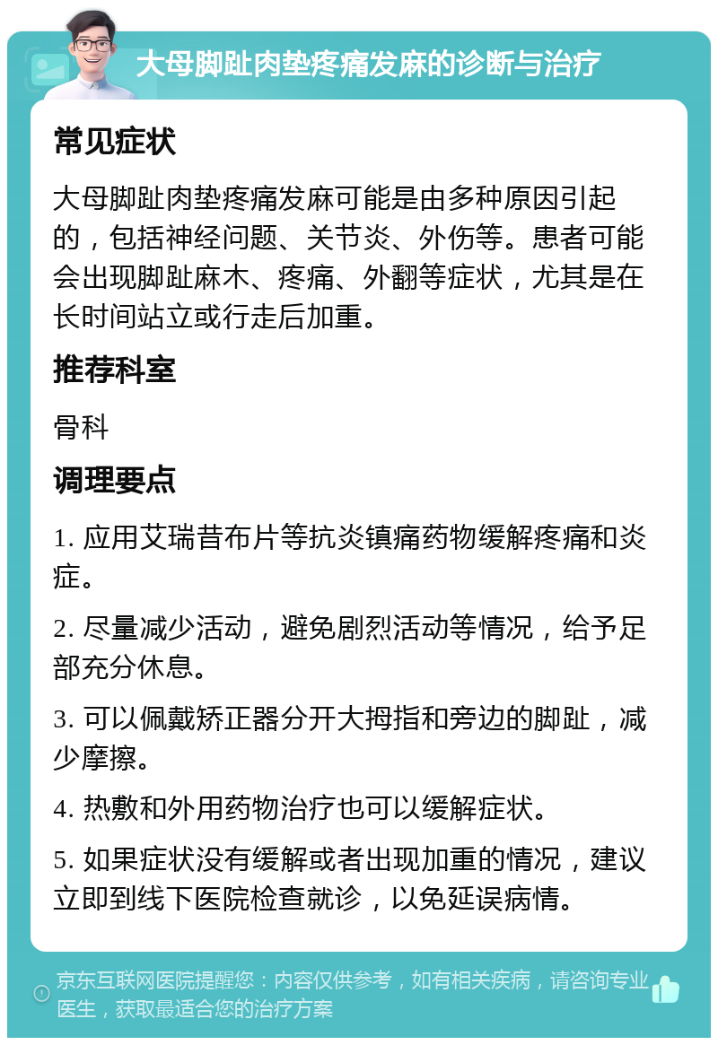 大母脚趾肉垫疼痛发麻的诊断与治疗 常见症状 大母脚趾肉垫疼痛发麻可能是由多种原因引起的，包括神经问题、关节炎、外伤等。患者可能会出现脚趾麻木、疼痛、外翻等症状，尤其是在长时间站立或行走后加重。 推荐科室 骨科 调理要点 1. 应用艾瑞昔布片等抗炎镇痛药物缓解疼痛和炎症。 2. 尽量减少活动，避免剧烈活动等情况，给予足部充分休息。 3. 可以佩戴矫正器分开大拇指和旁边的脚趾，减少摩擦。 4. 热敷和外用药物治疗也可以缓解症状。 5. 如果症状没有缓解或者出现加重的情况，建议立即到线下医院检查就诊，以免延误病情。