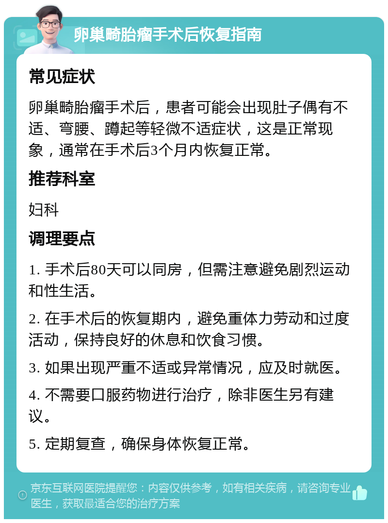 卵巢畸胎瘤手术后恢复指南 常见症状 卵巢畸胎瘤手术后，患者可能会出现肚子偶有不适、弯腰、蹲起等轻微不适症状，这是正常现象，通常在手术后3个月内恢复正常。 推荐科室 妇科 调理要点 1. 手术后80天可以同房，但需注意避免剧烈运动和性生活。 2. 在手术后的恢复期内，避免重体力劳动和过度活动，保持良好的休息和饮食习惯。 3. 如果出现严重不适或异常情况，应及时就医。 4. 不需要口服药物进行治疗，除非医生另有建议。 5. 定期复查，确保身体恢复正常。